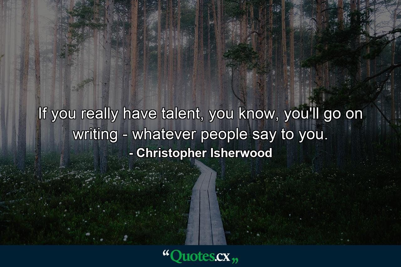 If you really have talent, you know, you'll go on writing - whatever people say to you. - Quote by Christopher Isherwood