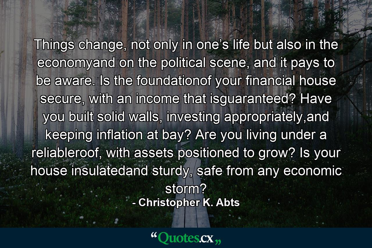 Things change, not only in one’s life but also in the economyand on the political scene, and it pays to be aware. Is the foundationof your financial house secure, with an income that isguaranteed? Have you built solid walls, investing appropriately,and keeping inflation at bay? Are you living under a reliableroof, with assets positioned to grow? Is your house insulatedand sturdy, safe from any economic storm? - Quote by Christopher K. Abts