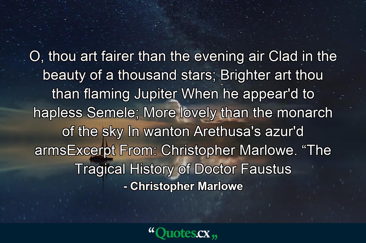 O, thou art fairer than the evening air     Clad in the beauty of a thousand stars;     Brighter art thou than flaming Jupiter     When he appear'd to hapless Semele;     More lovely than the monarch of the sky     In wanton Arethusa's azur'd armsExcerpt From: Christopher Marlowe. “The Tragical History of Doctor Faustus - Quote by Christopher Marlowe