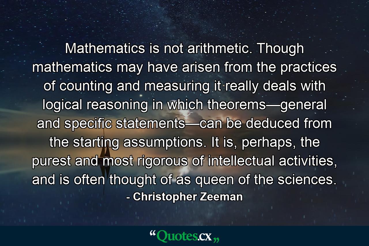 Mathematics is not arithmetic. Though mathematics may have arisen from the practices of counting and measuring it really deals with logical reasoning in which theorems—general and specific statements—can be deduced from the starting assumptions. It is, perhaps, the purest and most rigorous of intellectual activities, and is often thought of as queen of the sciences. - Quote by Christopher Zeeman