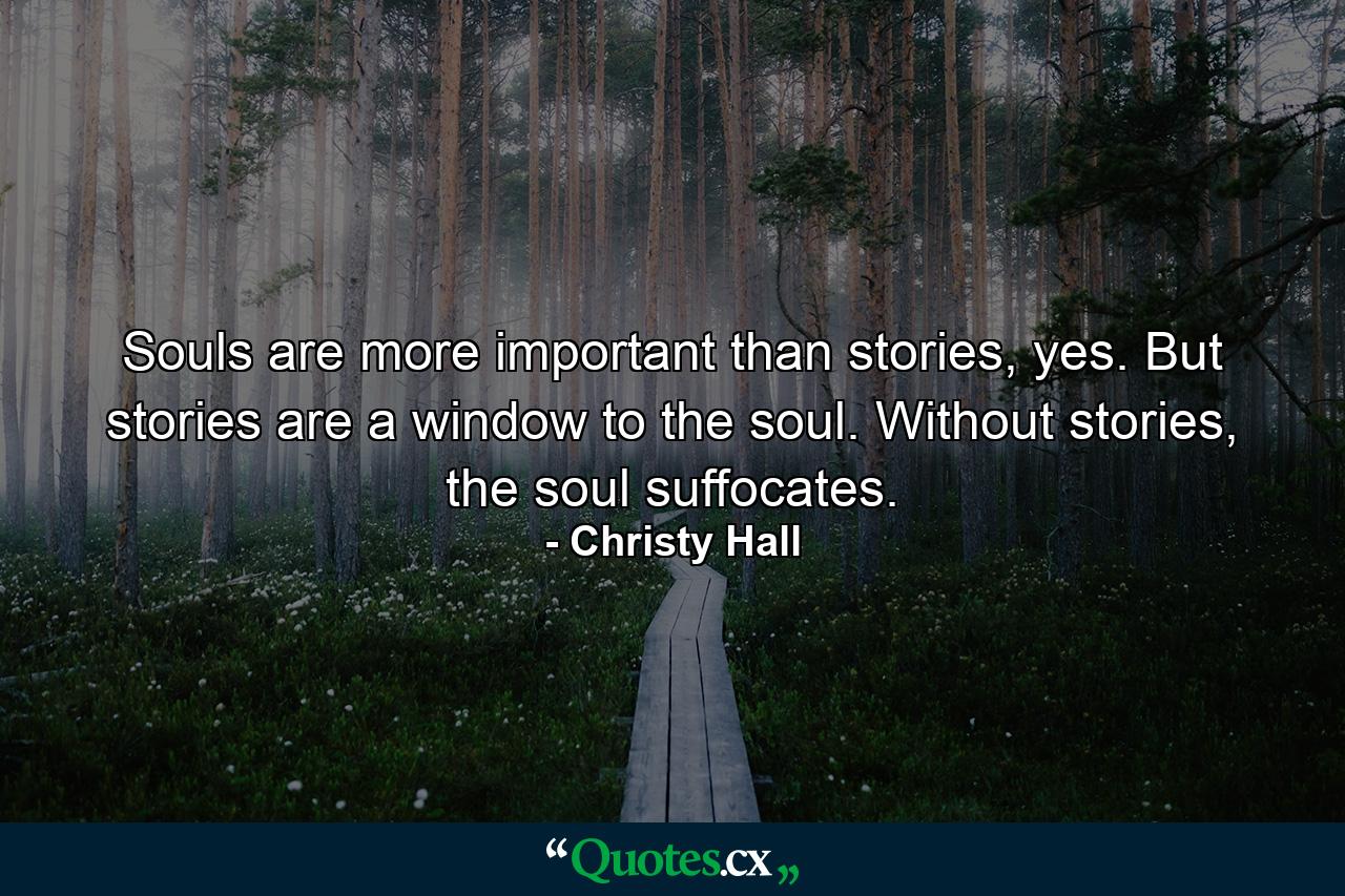 Souls are more important than stories, yes. But stories are a window to the soul. Without stories, the soul suffocates. - Quote by Christy Hall