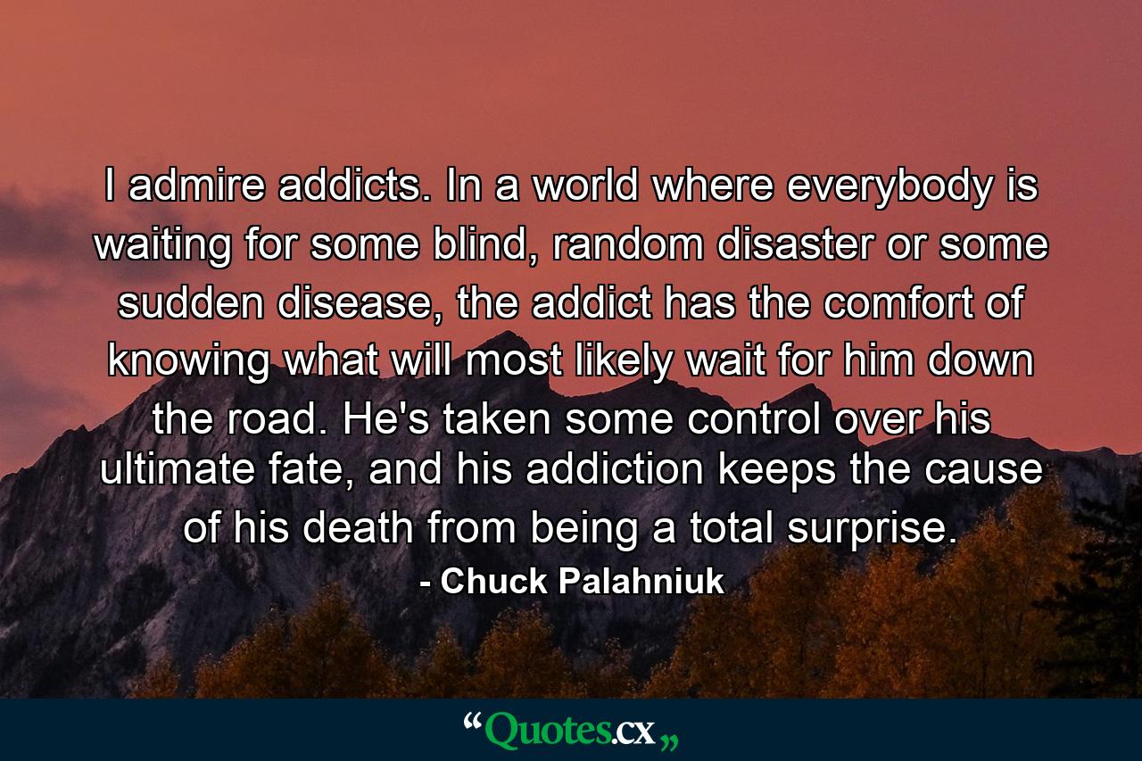 I admire addicts. In a world where everybody is waiting for some blind, random disaster or some sudden disease, the addict has the comfort of knowing what will most likely wait for him down the road. He's taken some control over his ultimate fate, and his addiction keeps the cause of his death from being a total surprise. - Quote by Chuck Palahniuk