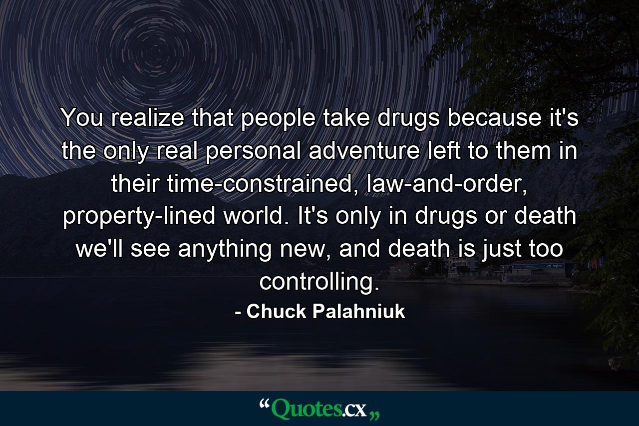 You realize that people take drugs because it's the only real personal adventure left to them in their time-constrained, law-and-order, property-lined world. It's only in drugs or death we'll see anything new, and death is just too controlling. - Quote by Chuck Palahniuk