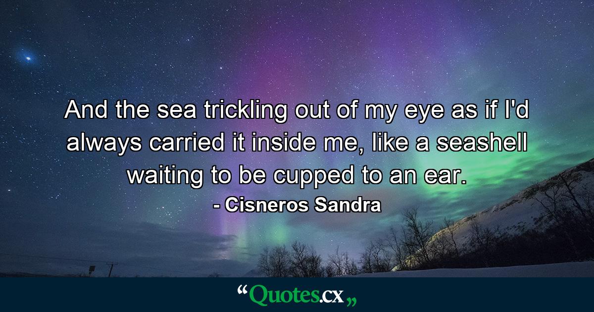 And the sea trickling out of my eye as if I'd always carried it inside me, like a seashell waiting to be cupped to an ear. - Quote by Cisneros Sandra