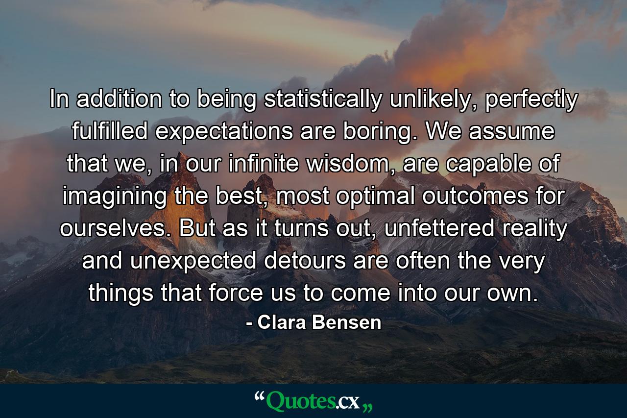 In addition to being statistically unlikely, perfectly fulfilled expectations are boring. We assume that we, in our infinite wisdom, are capable of imagining the best, most optimal outcomes for ourselves. But as it turns out, unfettered reality and unexpected detours are often the very things that force us to come into our own. - Quote by Clara Bensen