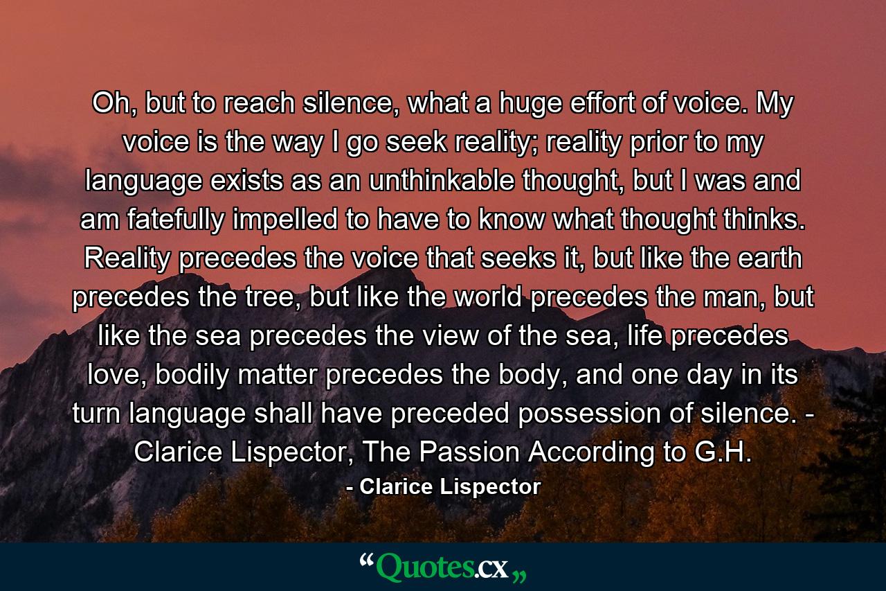 Oh, but to reach silence, what a huge effort of voice. My voice is the way I go seek reality; reality prior to my language exists as an unthinkable thought, but I was and am fatefully impelled to have to know what thought thinks. Reality precedes the voice that seeks it, but like the earth precedes the tree, but like the world precedes the man, but like the sea precedes the view of the sea, life precedes love, bodily matter precedes the body, and one day in its turn language shall have preceded possession of silence. - Clarice Lispector, The Passion According to G.H. - Quote by Clarice Lispector