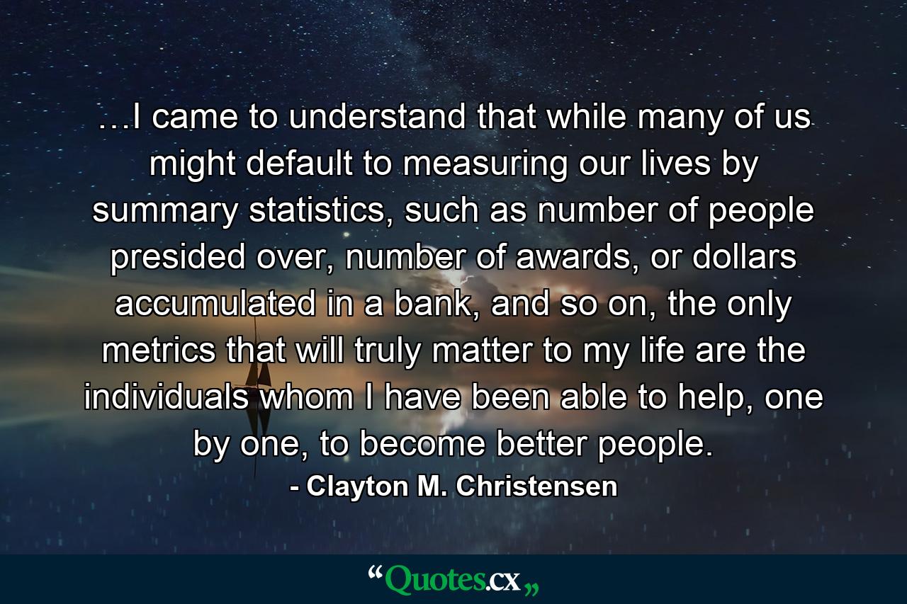 …I came to understand that while many of us might default to measuring our lives by summary statistics, such as number of people presided over, number of awards, or dollars accumulated in a bank, and so on, the only metrics that will truly matter to my life are the individuals whom I have been able to help, one by one, to become better people. - Quote by Clayton M. Christensen