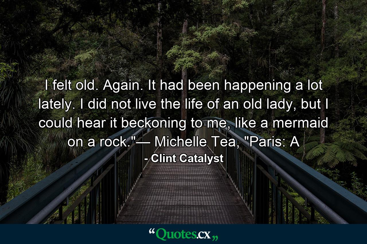 I felt old. Again. It had been happening a lot lately. I did not live the life of an old lady, but I could hear it beckoning to me, like a mermaid on a rock.