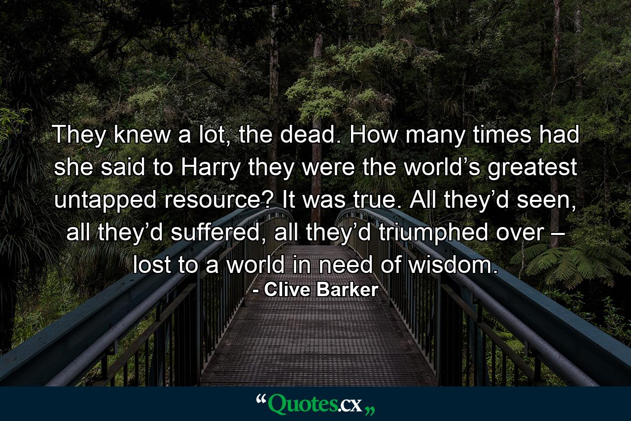 They knew a lot, the dead. How many times had she said to Harry they were the world’s greatest untapped resource? It was true. All they’d seen, all they’d suffered, all they’d triumphed over – lost to a world in need of wisdom. - Quote by Clive Barker