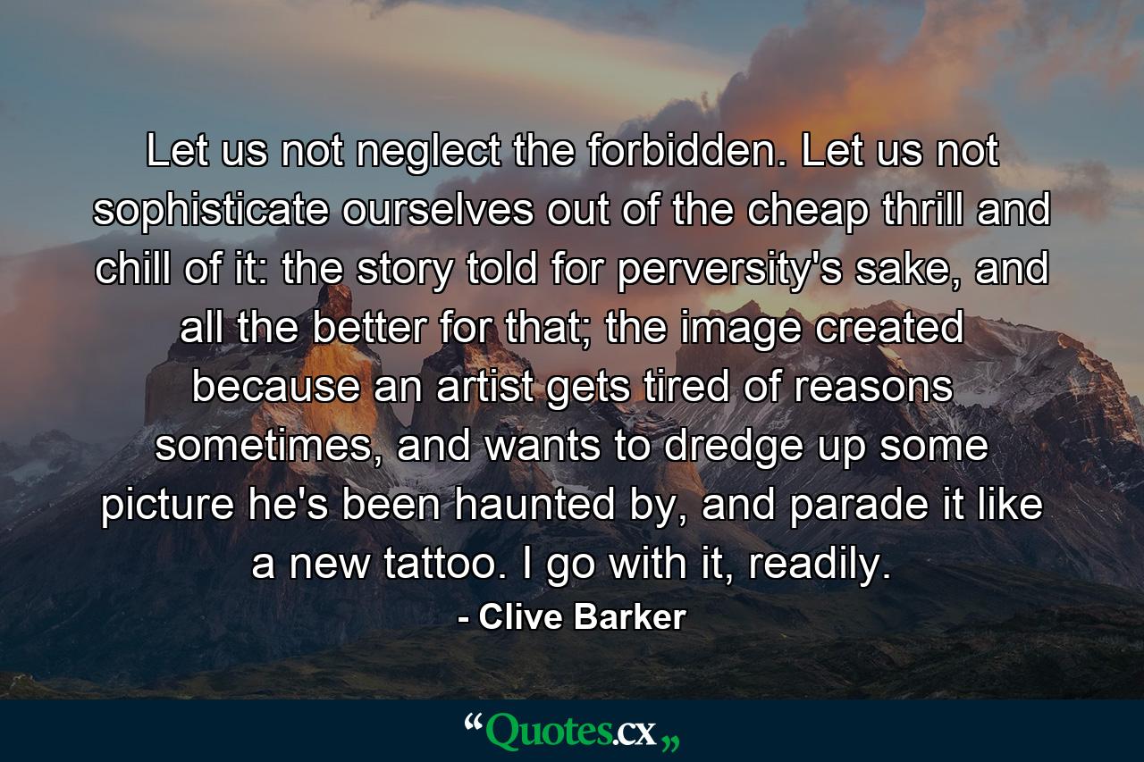 Let us not neglect the forbidden. Let us not sophisticate ourselves out of the cheap thrill and chill of it: the story told for perversity's sake, and all the better for that; the image created because an artist gets tired of reasons sometimes, and wants to dredge up some picture he's been haunted by, and parade it like a new tattoo. I go with it, readily. - Quote by Clive Barker