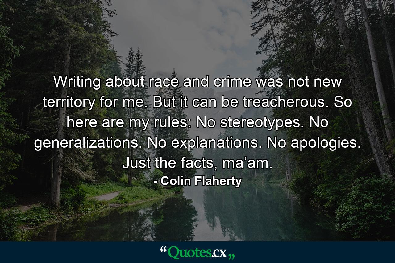 Writing about race and crime was not new territory for me. But it can be treacherous. So here are my rules: No stereotypes. No generalizations. No explanations. No apologies. Just the facts, ma’am. - Quote by Colin Flaherty