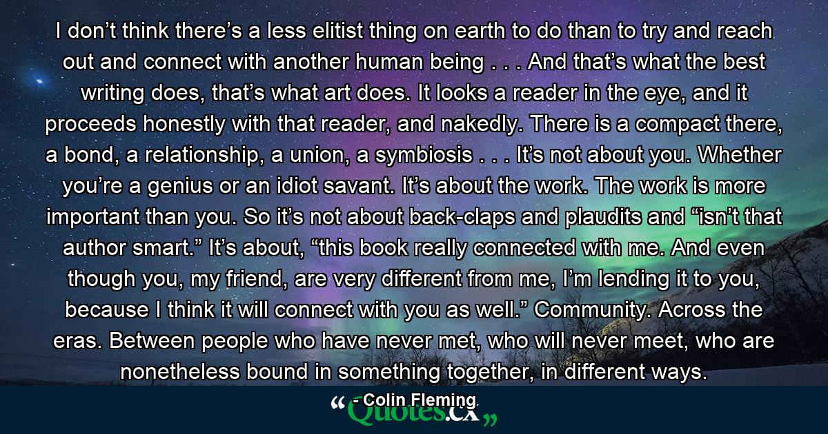 I don’t think there’s a less elitist thing on earth to do than to try and reach out and connect with another human being . . . And that’s what the best writing does, that’s what art does. It looks a reader in the eye, and it proceeds honestly with that reader, and nakedly. There is a compact there, a bond, a relationship, a union, a symbiosis . . . It’s not about you. Whether you’re a genius or an idiot savant. It’s about the work. The work is more important than you. So it’s not about back-claps and plaudits and “isn’t that author smart.” It’s about, “this book really connected with me. And even though you, my friend, are very different from me, I’m lending it to you, because I think it will connect with you as well.” Community. Across the eras. Between people who have never met, who will never meet, who are nonetheless bound in something together, in different ways. - Quote by Colin Fleming