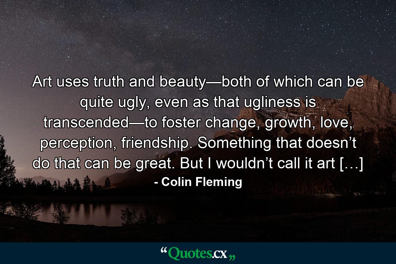 Art uses truth and beauty—both of which can be quite ugly, even as that ugliness is transcended—to foster change, growth, love, perception, friendship. Something that doesn’t do that can be great. But I wouldn’t call it art […] - Quote by Colin Fleming