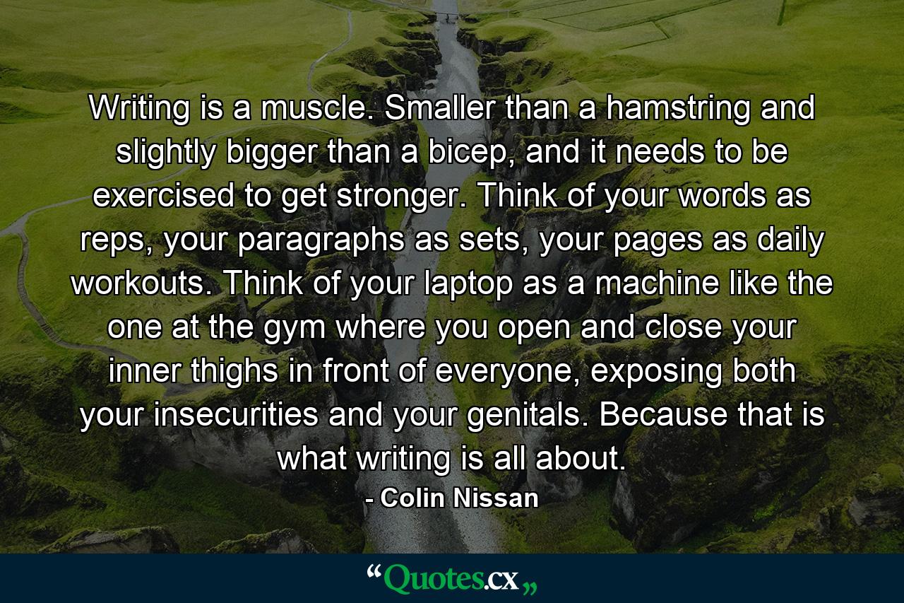 Writing is a muscle. Smaller than a hamstring and slightly bigger than a bicep, and it needs to be exercised to get stronger. Think of your words as reps, your paragraphs as sets, your pages as daily workouts. Think of your laptop as a machine like the one at the gym where you open and close your inner thighs in front of everyone, exposing both your insecurities and your genitals. Because that is what writing is all about. - Quote by Colin Nissan