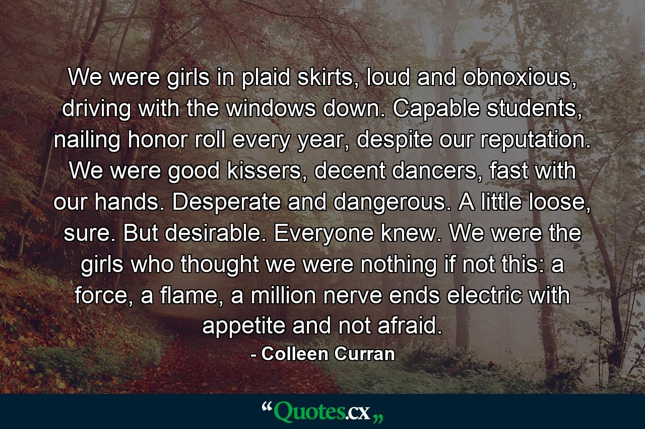 We were girls in plaid skirts, loud and obnoxious, driving with the windows down. Capable students, nailing honor roll every year, despite our reputation. We were good kissers, decent dancers, fast with our hands. Desperate and dangerous. A little loose, sure. But desirable. Everyone knew. We were the girls who thought we were nothing if not this: a force, a flame, a million nerve ends electric with appetite and not afraid. - Quote by Colleen Curran