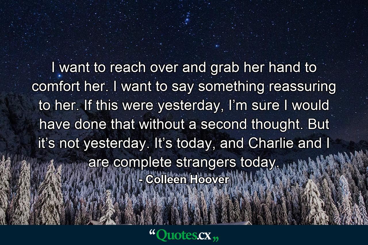 I want to reach over and grab her hand to comfort her. I want to say something reassuring to her. If this were yesterday, I’m sure I would have done that without a second thought. But it’s not yesterday. It’s today, and Charlie and I are complete strangers today. - Quote by Colleen Hoover