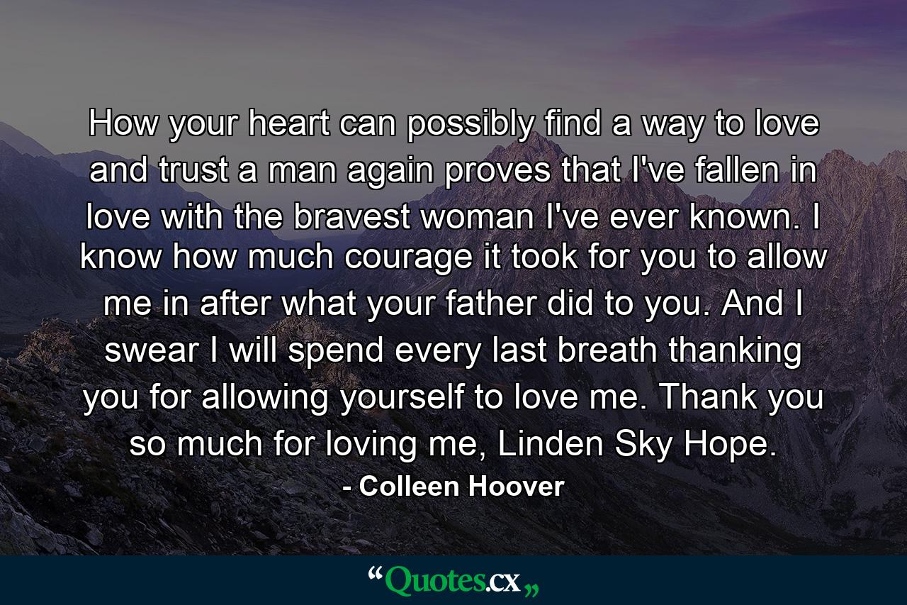 How your heart can possibly find a way to love and trust a man again proves that I've fallen in love with the bravest woman I've ever known. I know how much courage it took for you to allow me in after what your father did to you. And I swear I will spend every last breath thanking you for allowing yourself to love me. Thank you so much for loving me, Linden Sky Hope. - Quote by Colleen Hoover