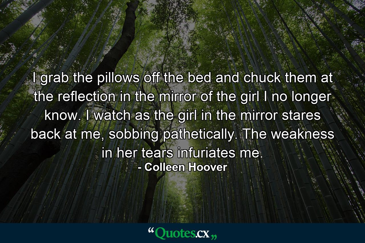 I grab the pillows off the bed and chuck them at the reflection in the mirror of the girl I no longer know. I watch as the girl in the mirror stares back at me, sobbing pathetically. The weakness in her tears infuriates me. - Quote by Colleen Hoover