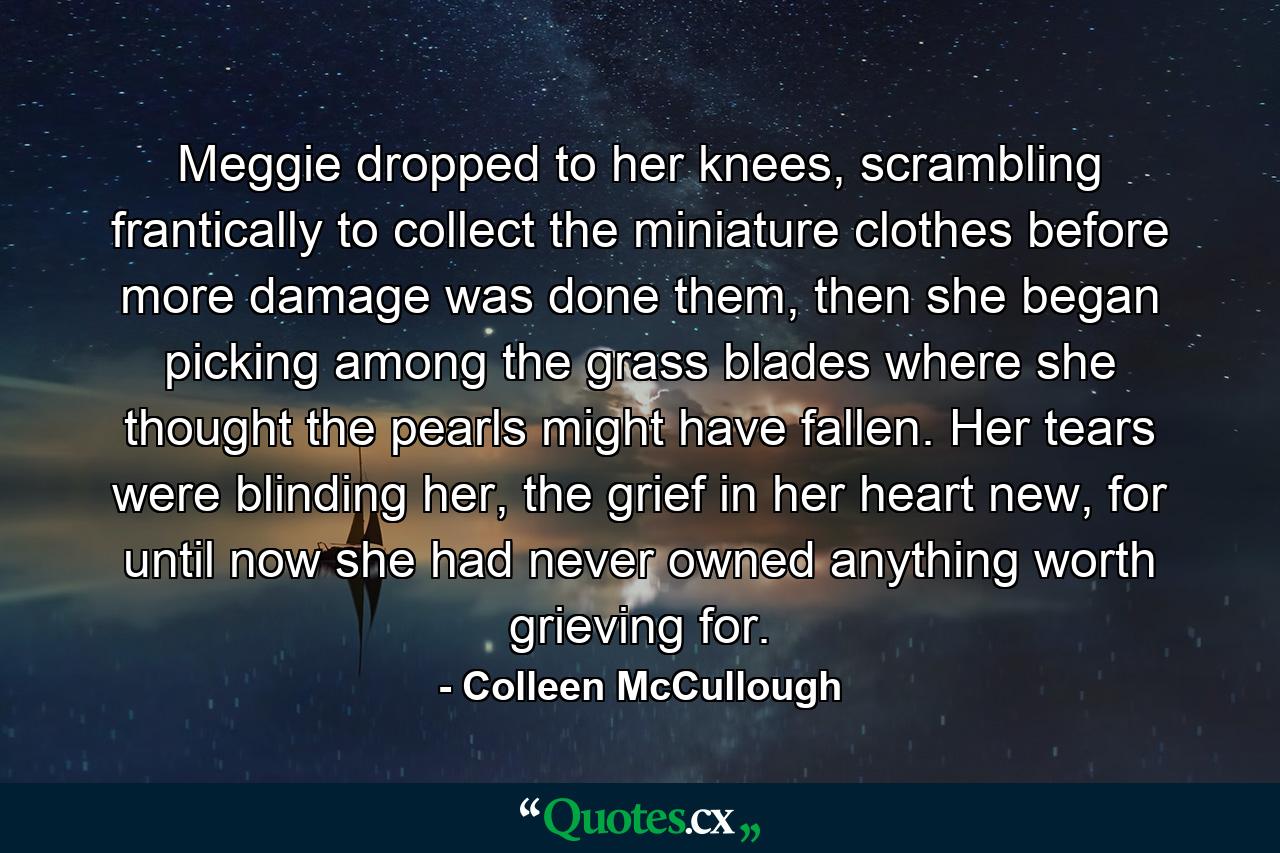 Meggie dropped to her knees, scrambling frantically to collect the miniature clothes before more damage was done them, then she began picking among the grass blades where she thought the pearls might have fallen. Her tears were blinding her, the grief in her heart new, for until now she had never owned anything worth grieving for. - Quote by Colleen McCullough