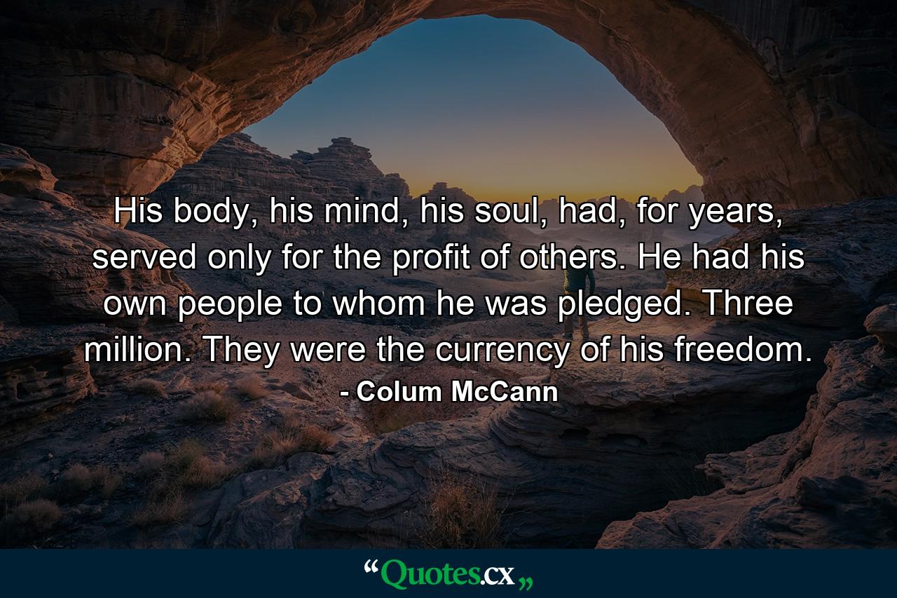 His body, his mind, his soul, had, for years, served only for the profit of others. He had his own people to whom he was pledged. Three million. They were the currency of his freedom. - Quote by Colum McCann