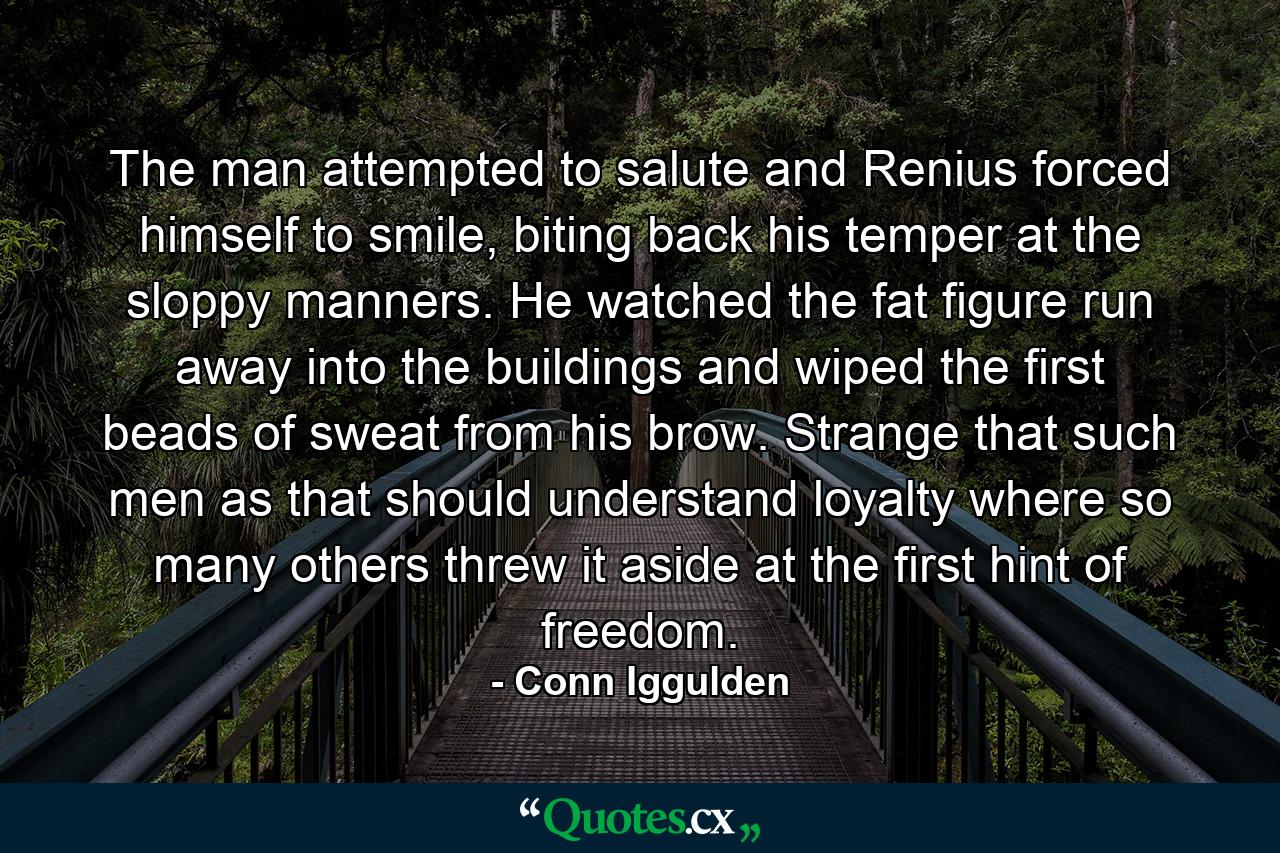 The man attempted to salute and Renius forced himself to smile, biting back his temper at the sloppy manners. He watched the fat figure run away into the buildings and wiped the first beads of sweat from his brow. Strange that such men as that should understand loyalty where so many others threw it aside at the first hint of freedom. - Quote by Conn Iggulden