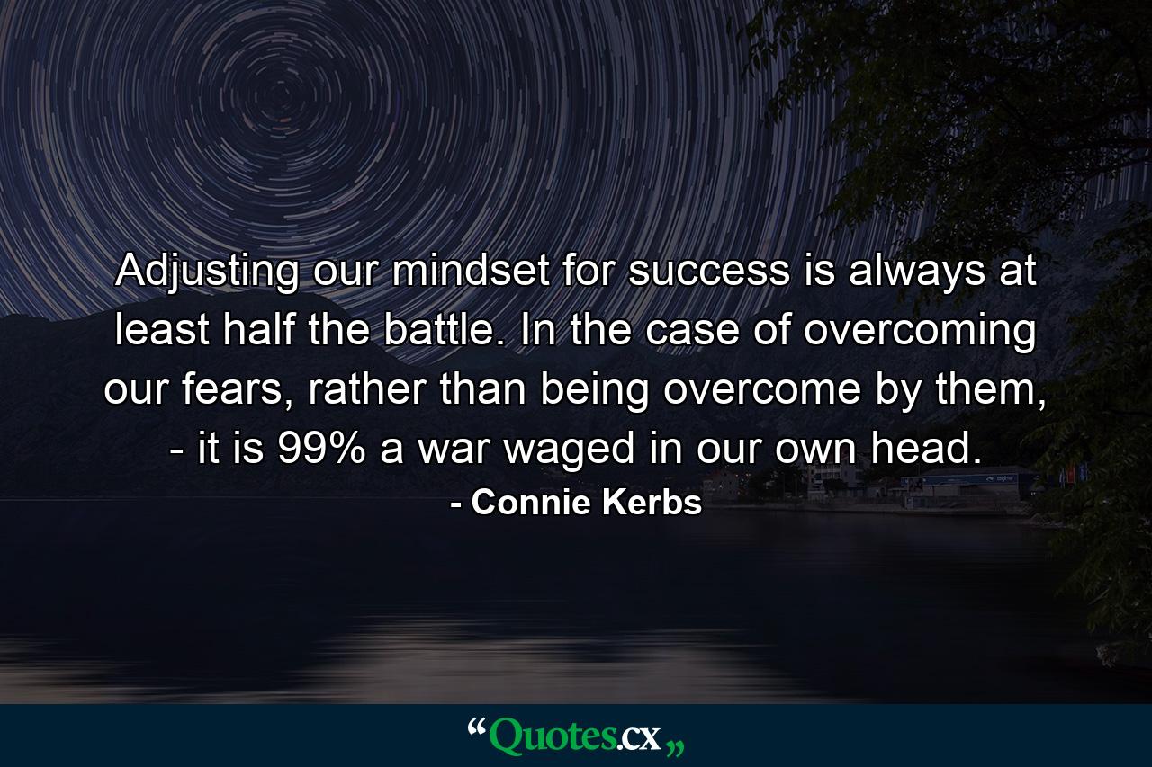 Adjusting our mindset for success is always at least half the battle. In the case of overcoming our fears, rather than being overcome by them, - it is 99% a war waged in our own head. - Quote by Connie Kerbs