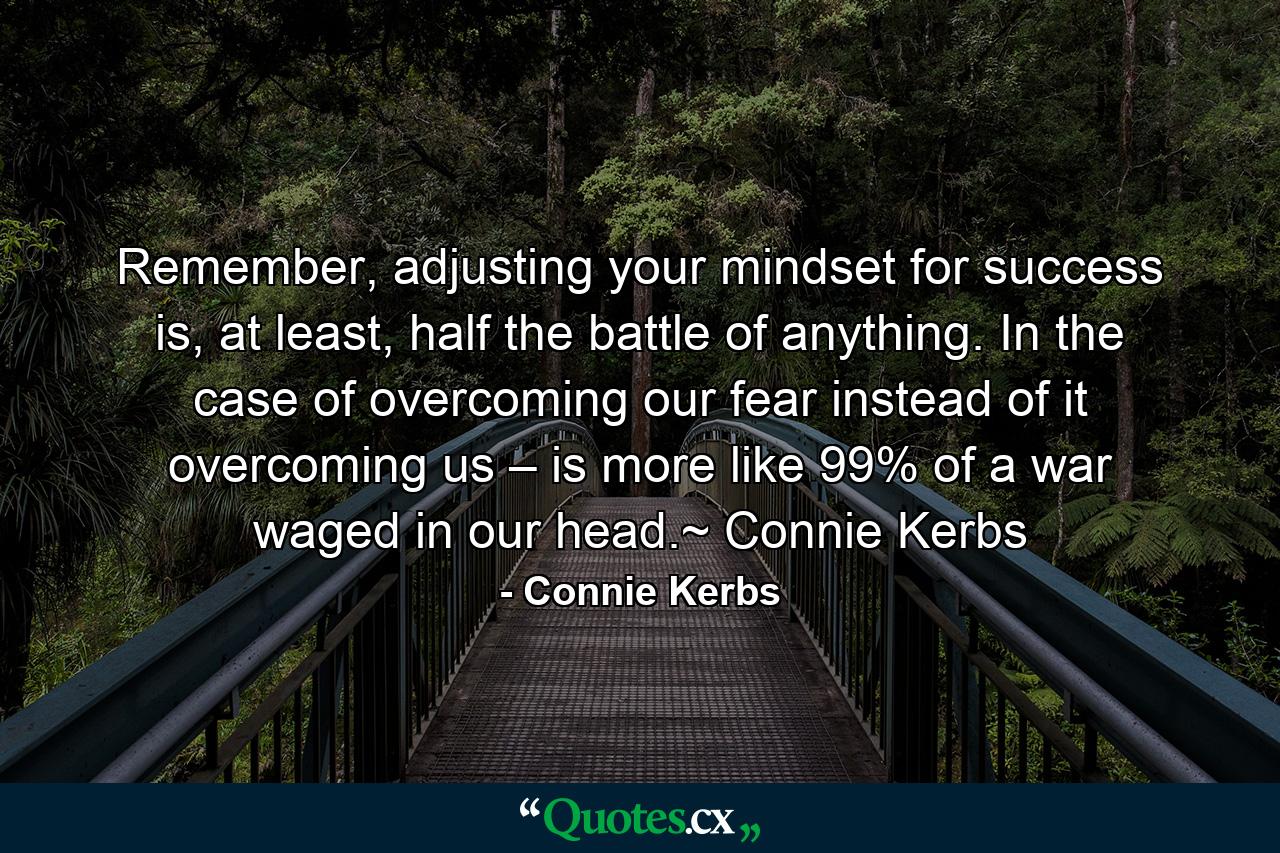 Remember, adjusting your mindset for success is, at least, half the battle of anything. In the case of overcoming our fear instead of it overcoming us – is more like 99% of a war waged in our head.~ Connie Kerbs - Quote by Connie Kerbs