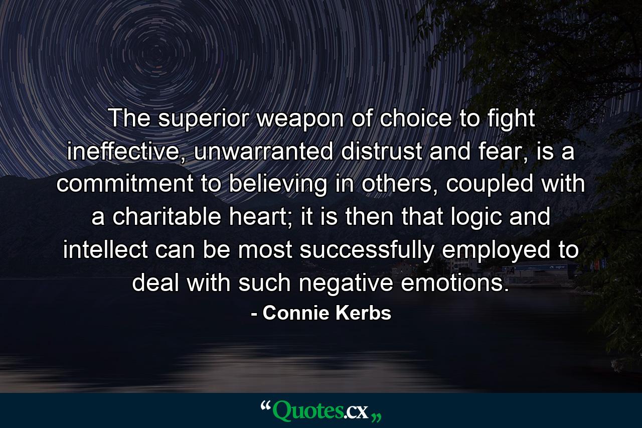 The superior weapon of choice to fight ineffective, unwarranted distrust and fear, is a commitment to believing in others, coupled with a charitable heart; it is then that logic and intellect can be most successfully employed to deal with such negative emotions. - Quote by Connie Kerbs