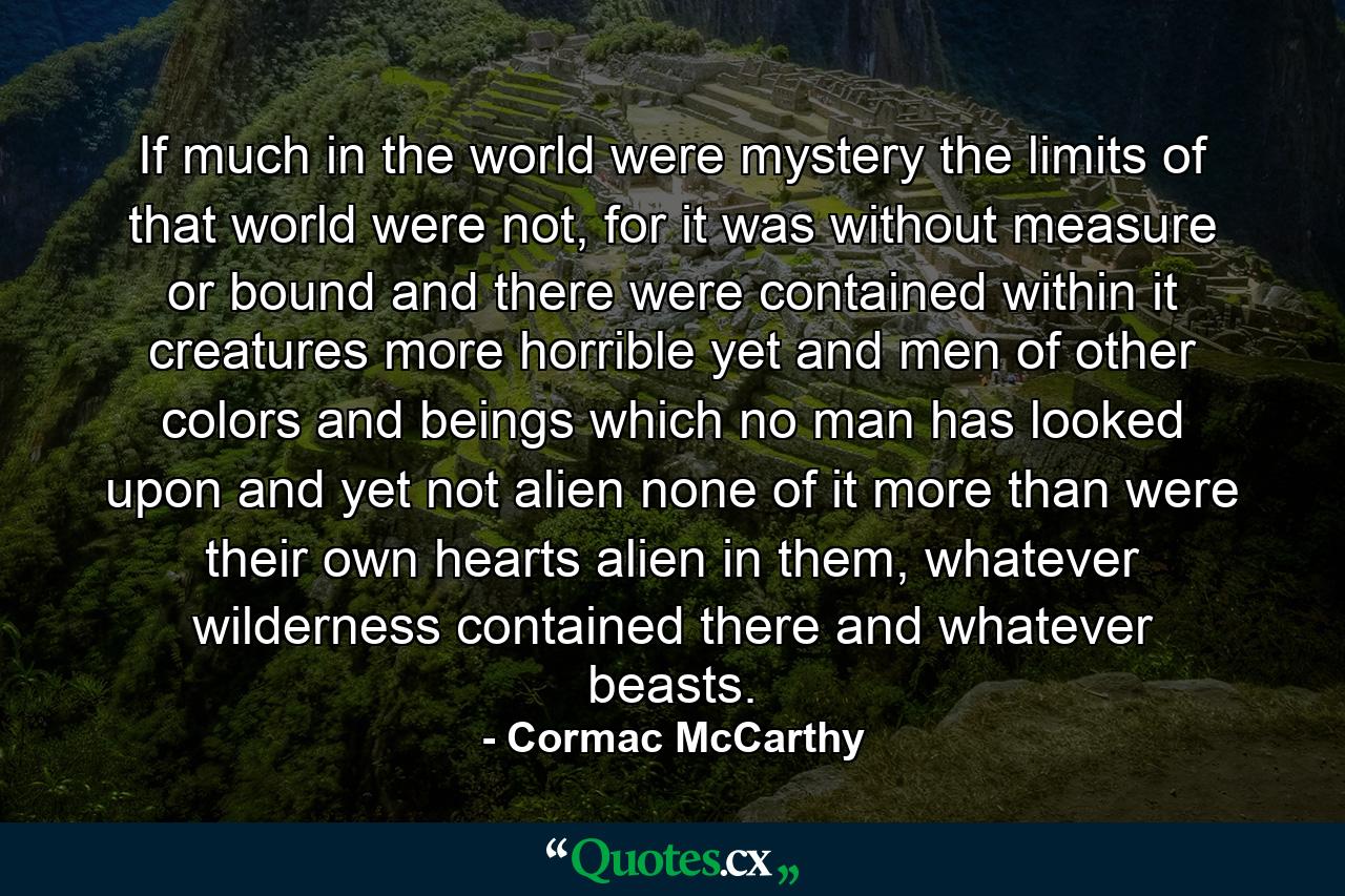 If much in the world were mystery the limits of that world were not, for it was without measure or bound and there were contained within it creatures more horrible yet and men of other colors and beings which no man has looked upon and yet not alien none of it more than were their own hearts alien in them, whatever wilderness contained there and whatever beasts. - Quote by Cormac McCarthy