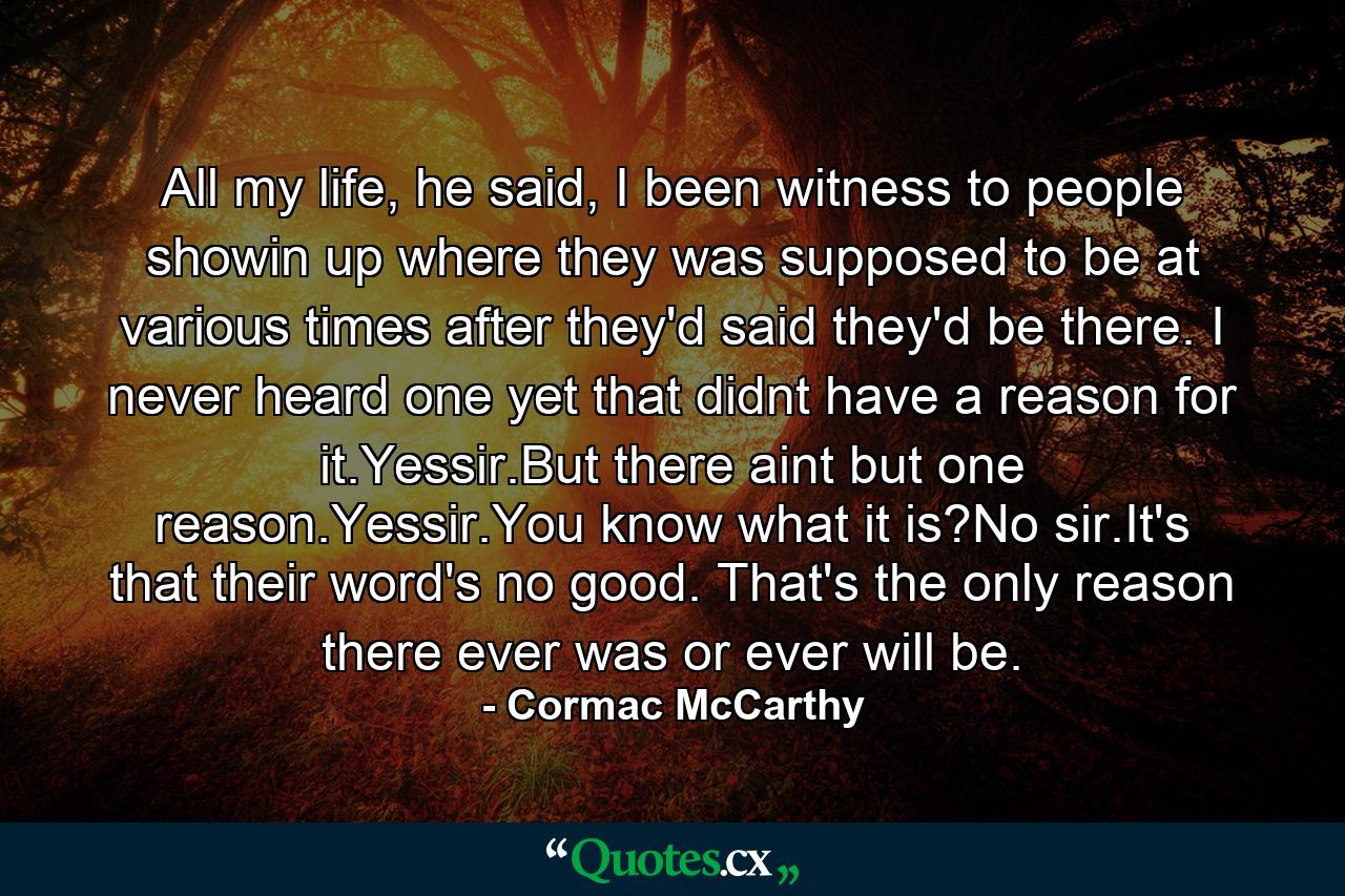 All my life, he said, I been witness to people showin up where they was supposed to be at various times after they'd said they'd be there. I never heard one yet that didnt have a reason for it.Yessir.But there aint but one reason.Yessir.You know what it is?No sir.It's that their word's no good. That's the only reason there ever was or ever will be. - Quote by Cormac McCarthy