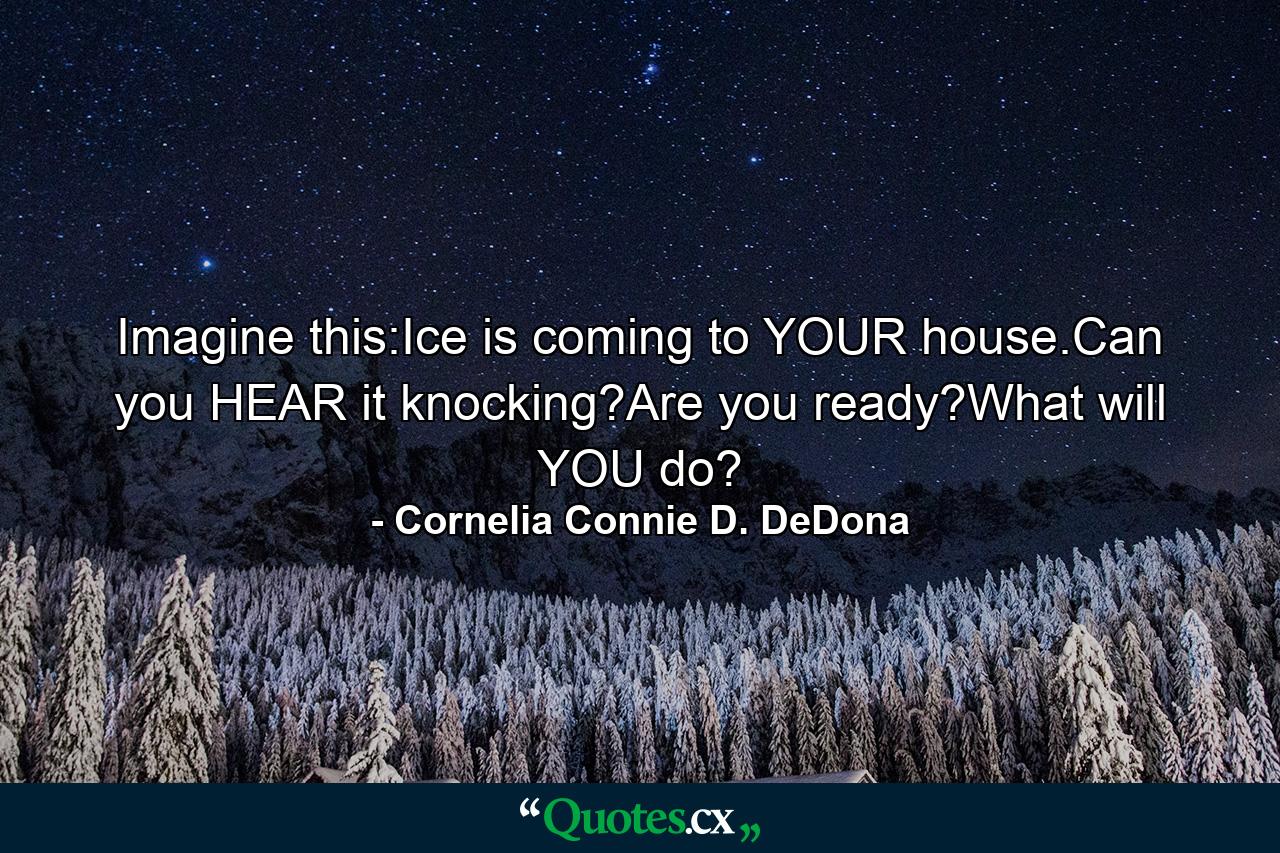 Imagine this:Ice is coming to YOUR house.Can you HEAR it knocking?Are you ready?What will YOU do? - Quote by Cornelia Connie D. DeDona