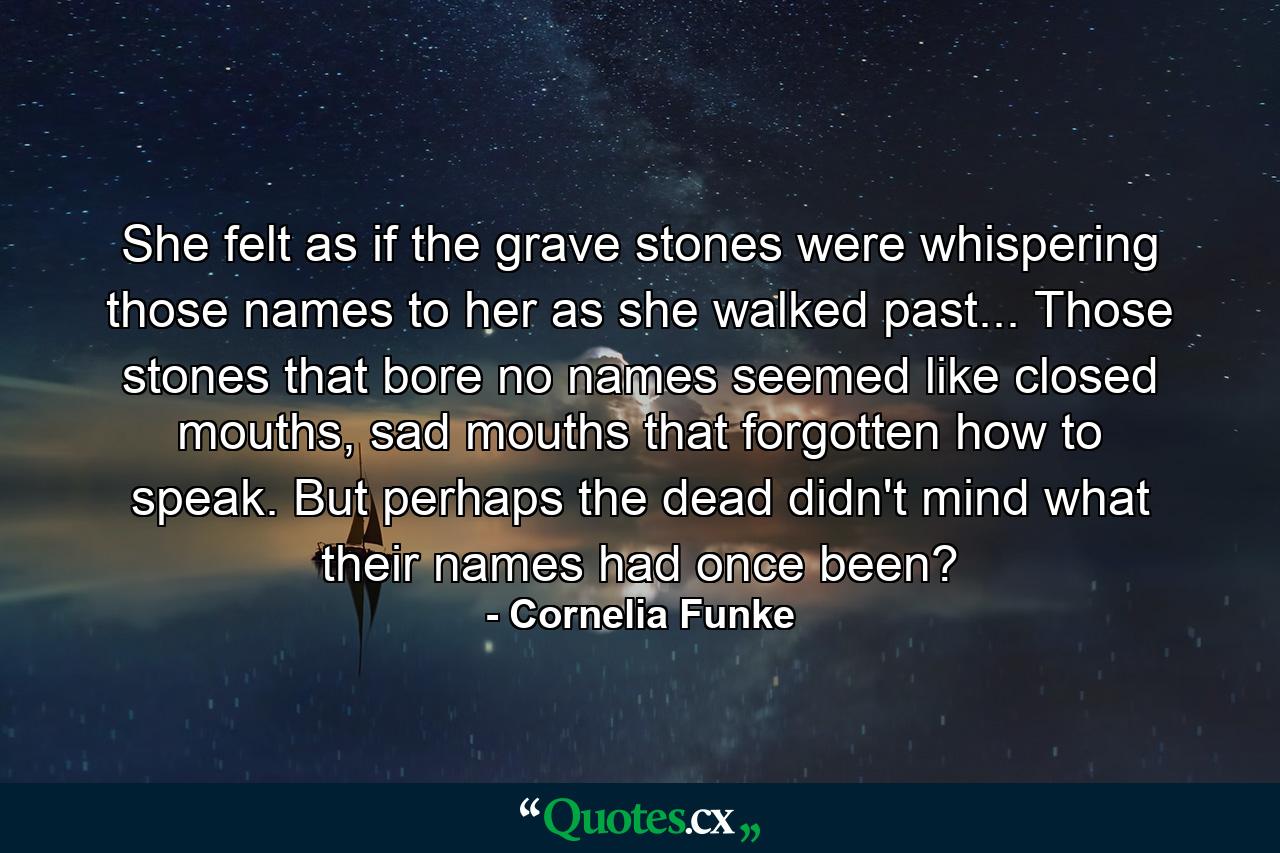 She felt as if the grave stones were whispering those names to her as she walked past... Those stones that bore no names seemed like closed mouths, sad mouths that forgotten how to speak. But perhaps the dead didn't mind what their names had once been? - Quote by Cornelia Funke