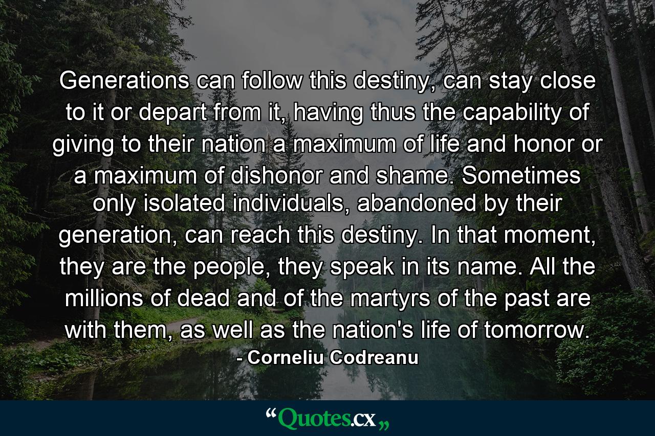 Generations can follow this destiny, can stay close to it or depart from it, having thus the capability of giving to their nation a maximum of life and honor or a maximum of dishonor and shame. Sometimes only isolated individuals, abandoned by their generation, can reach this destiny. In that moment, they are the people, they speak in its name. All the millions of dead and of the martyrs of the past are with them, as well as the nation's life of tomorrow. - Quote by Corneliu Codreanu