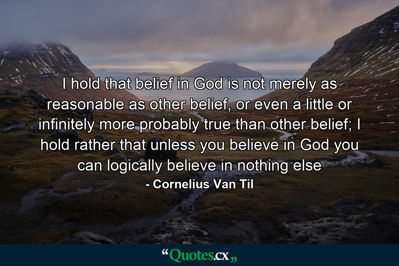 I hold that belief in God is not merely as reasonable as other belief, or even a little or infinitely more probably true than other belief; I hold rather that unless you believe in God you can logically believe in nothing else - Quote by Cornelius Van Til