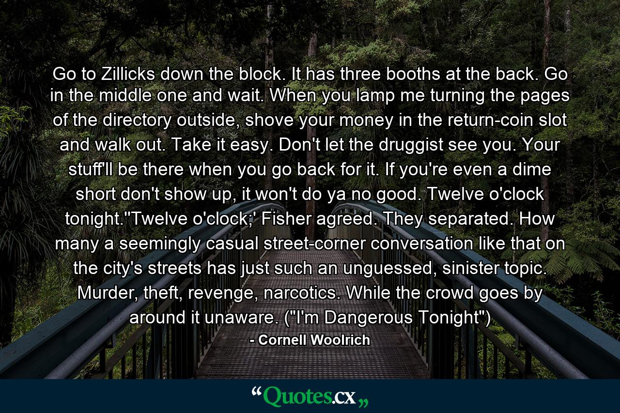 Go to Zillicks down the block. It has three booths at the back. Go in the middle one and wait. When you lamp me turning the pages of the directory outside, shove your money in the return-coin slot and walk out. Take it easy. Don't let the druggist see you. Your stuff'll be there when you go back for it. If you're even a dime short don't show up, it won't do ya no good. Twelve o'clock tonight.''Twelve o'clock;' Fisher agreed. They separated. How many a seemingly casual street-corner conversation like that on the city's streets has just such an unguessed, sinister topic. Murder, theft, revenge, narcotics. While the crowd goes by around it unaware. (