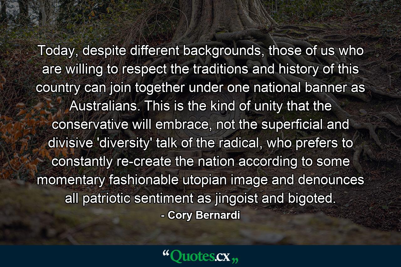 Today, despite different backgrounds, those of us who are willing to respect the traditions and history of this country can join together under one national banner as Australians. This is the kind of unity that the conservative will embrace, not the superficial and divisive 'diversity' talk of the radical, who prefers to constantly re-create the nation according to some momentary fashionable utopian image and denounces all patriotic sentiment as jingoist and bigoted. - Quote by Cory Bernardi