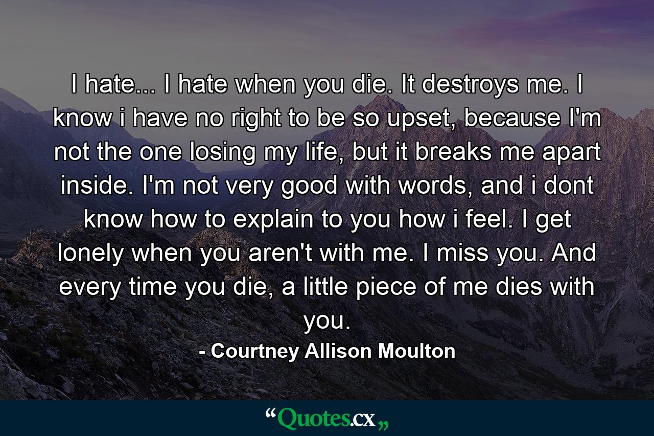 I hate... I hate when you die. It destroys me. I know i have no right to be so upset, because I'm not the one losing my life, but it breaks me apart inside. I'm not very good with words, and i dont know how to explain to you how i feel. I get lonely when you aren't with me. I miss you. And every time you die, a little piece of me dies with you. - Quote by Courtney Allison Moulton