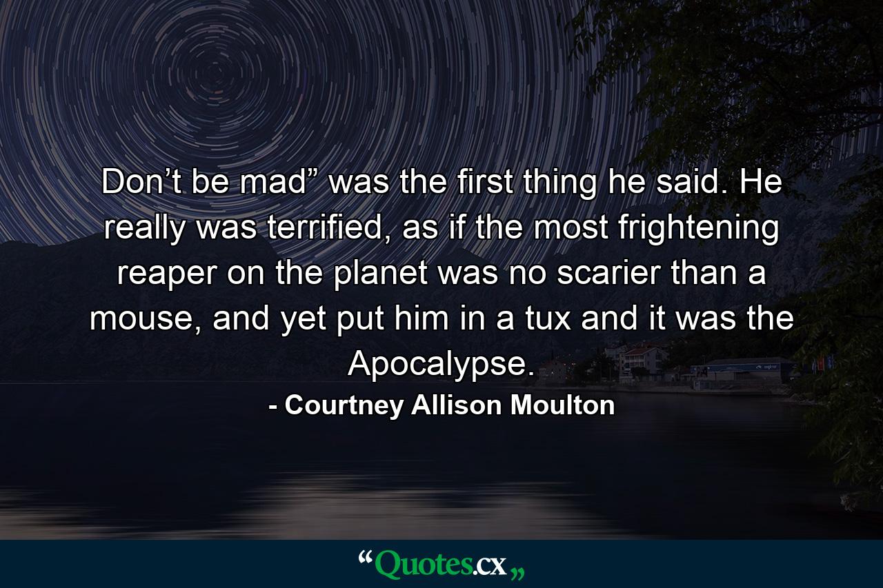 Don’t be mad” was the first thing he said. He really was terrified, as if the most frightening reaper on the planet was no scarier than a mouse, and yet put him in a tux and it was the Apocalypse. - Quote by Courtney Allison Moulton