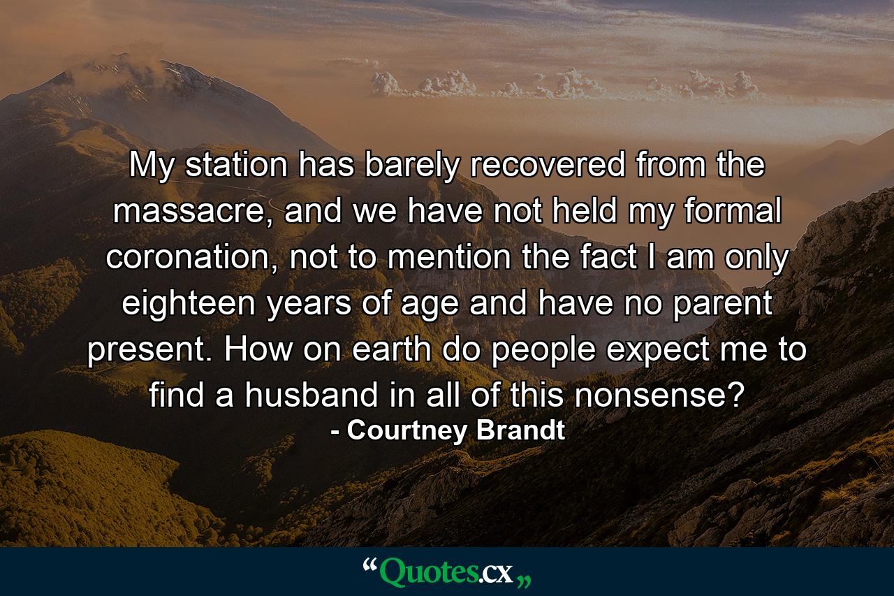 My station has barely recovered from the massacre, and we have not held my formal coronation, not to mention the fact I am only eighteen years of age and have no parent present. How on earth do people expect me to find a husband in all of this nonsense? - Quote by Courtney Brandt