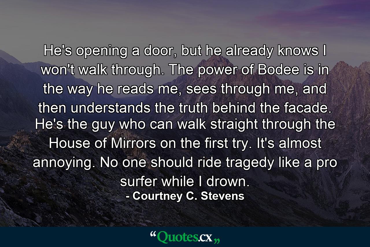 He's opening a door, but he already knows I won't walk through. The power of Bodee is in the way he reads me, sees through me, and then understands the truth behind the facade. He's the guy who can walk straight through the House of Mirrors on the first try. It's almost annoying. No one should ride tragedy like a pro surfer while I drown. - Quote by Courtney C. Stevens