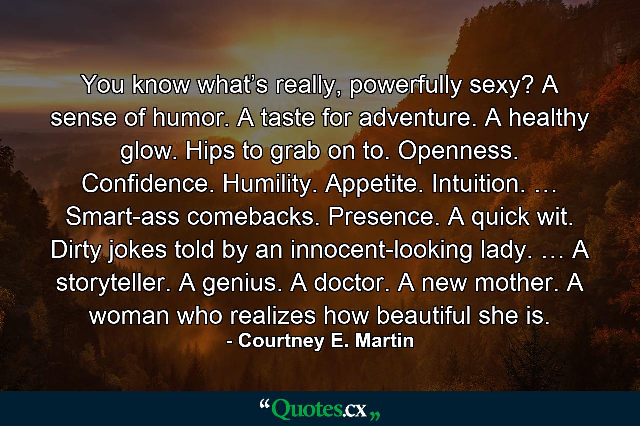 You know what’s really, powerfully sexy? A sense of humor. A taste for adventure. A healthy glow. Hips to grab on to. Openness. Confidence. Humility. Appetite. Intuition. … Smart-ass comebacks. Presence. A quick wit. Dirty jokes told by an innocent-looking lady. … A storyteller. A genius. A doctor. A new mother. A woman who realizes how beautiful she is. - Quote by Courtney E. Martin