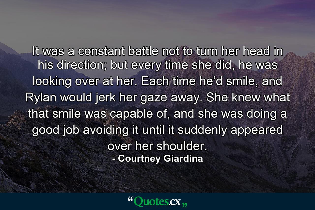 It was a constant battle not to turn her head in his direction; but every time she did, he was looking over at her. Each time he’d smile, and Rylan would jerk her gaze away. She knew what that smile was capable of, and she was doing a good job avoiding it until it suddenly appeared over her shoulder. - Quote by Courtney Giardina