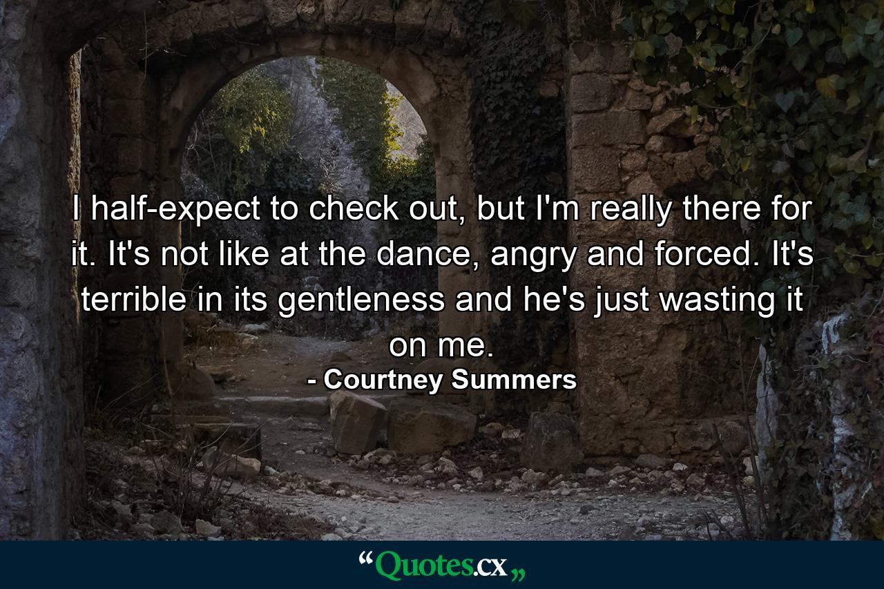 I half-expect to check out, but I'm really there for it. It's not like at the dance, angry and forced. It's terrible in its gentleness and he's just wasting it on me. - Quote by Courtney Summers