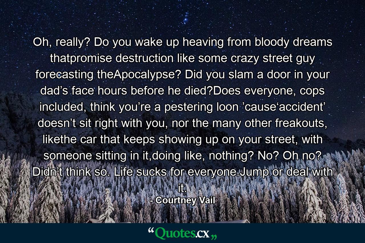 Oh, really? Do you wake up heaving from bloody dreams thatpromise destruction like some crazy street guy forecasting theApocalypse? Did you slam a door in your dad’s face hours before he died?Does everyone, cops included, think you’re a pestering loon ’cause‘accident’ doesn’t sit right with you, nor the many other freakouts, likethe car that keeps showing up on your street, with someone sitting in it,doing like, nothing? No? Oh no? Didn’t think so. Life sucks for everyone.Jump or deal with it. - Quote by Courtney Vail