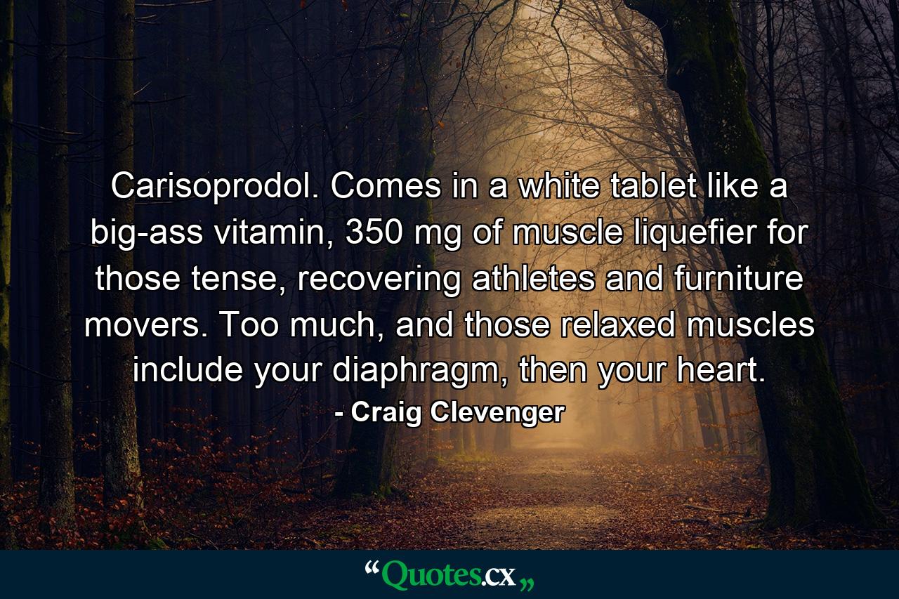 Carisoprodol. Comes in a white tablet like a big-ass vitamin, 350 mg of muscle liquefier for those tense, recovering athletes and furniture movers. Too much, and those relaxed muscles include your diaphragm, then your heart. - Quote by Craig Clevenger