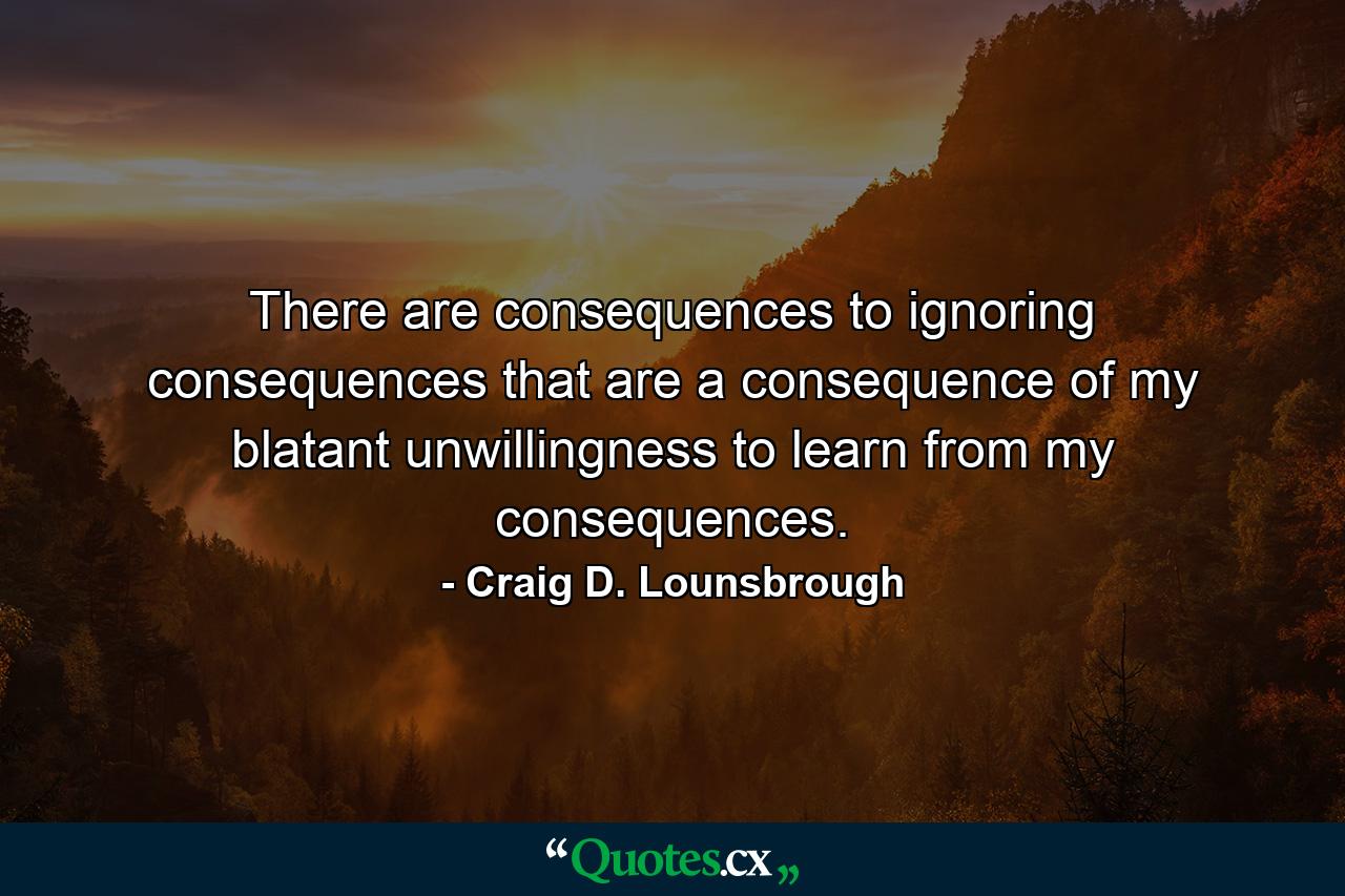 There are consequences to ignoring consequences that are a consequence of my blatant unwillingness to learn from my consequences. - Quote by Craig D. Lounsbrough