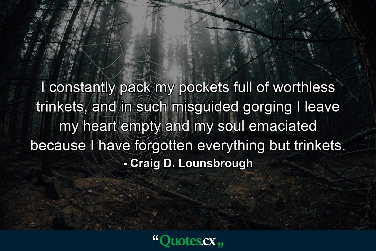 I constantly pack my pockets full of worthless trinkets, and in such misguided gorging I leave my heart empty and my soul emaciated because I have forgotten everything but trinkets. - Quote by Craig D. Lounsbrough