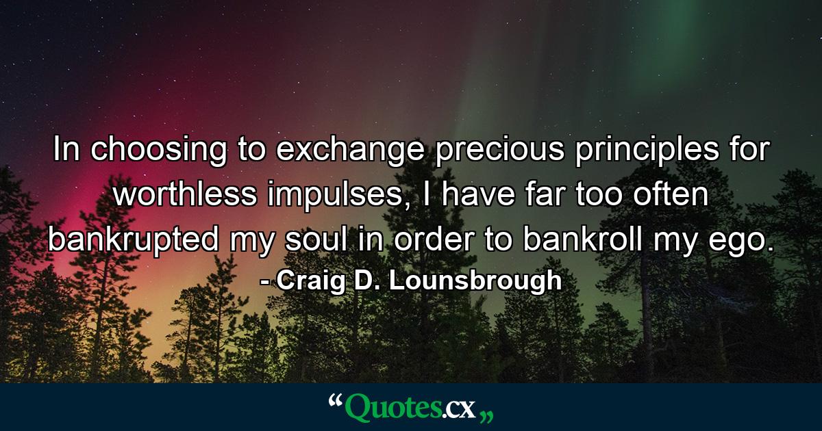 In choosing to exchange precious principles for worthless impulses, I have far too often bankrupted my soul in order to bankroll my ego. - Quote by Craig D. Lounsbrough