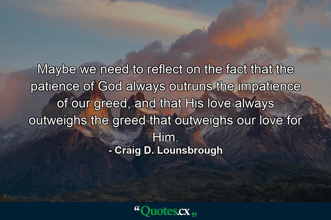 Maybe we need to reflect on the fact that the patience of God always outruns the impatience of our greed, and that His love always outweighs the greed that outweighs our love for Him. - Quote by Craig D. Lounsbrough