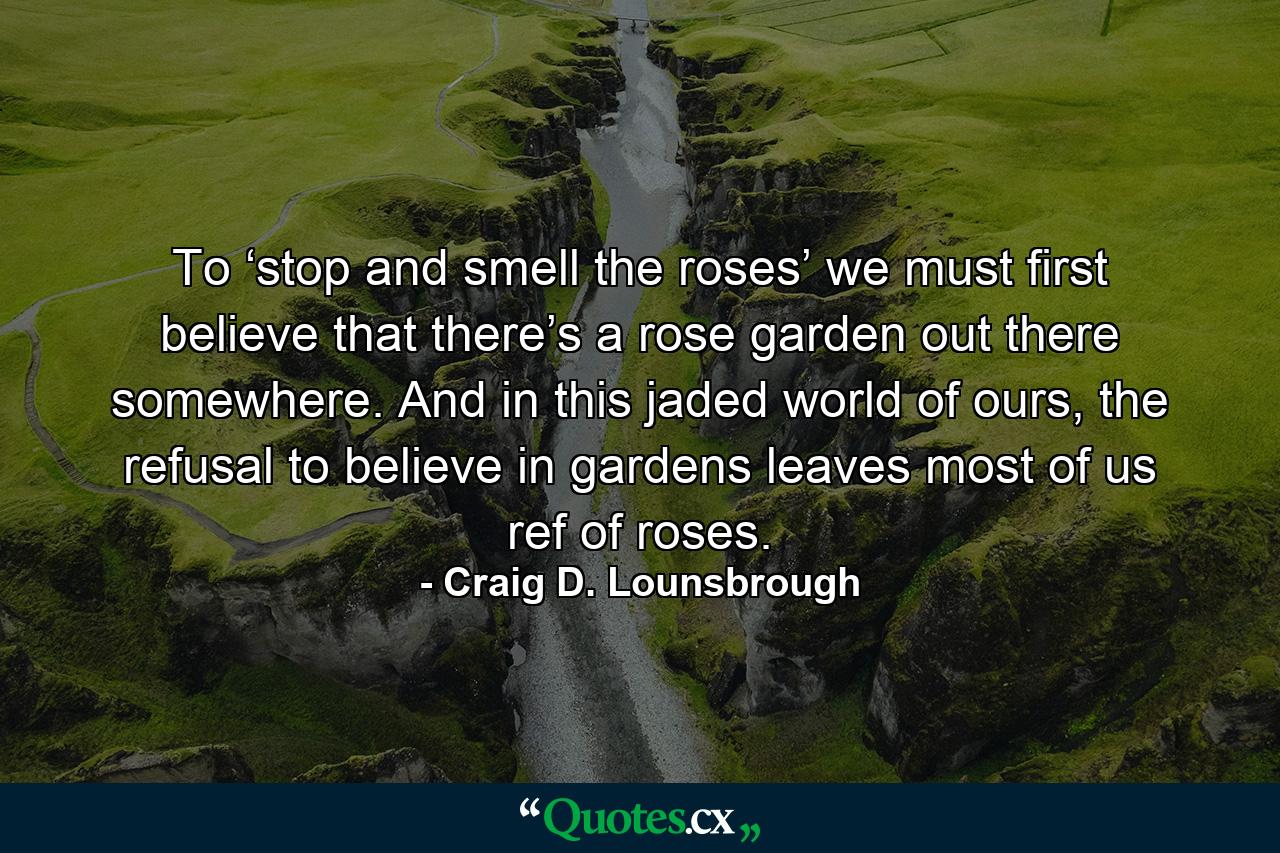 To ‘stop and smell the roses’ we must first believe that there’s a rose garden out there somewhere. And in this jaded world of ours, the refusal to believe in gardens leaves most of us ref of roses. - Quote by Craig D. Lounsbrough